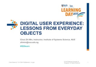 #ISSlearn
DIGITAL USER EXPERIENCE:
LESSONS FROM EVERYDAY
OBJECTS
Choo Zhi Min, Instructor, Institute of Systems Science, NUS
zhimin@nus.edu.sg
1(Total Slides=8) T:S-ITSM-FOMModule 1 v3.pptx
© 2015 National University of
Singapore. All Rights Reserved
 