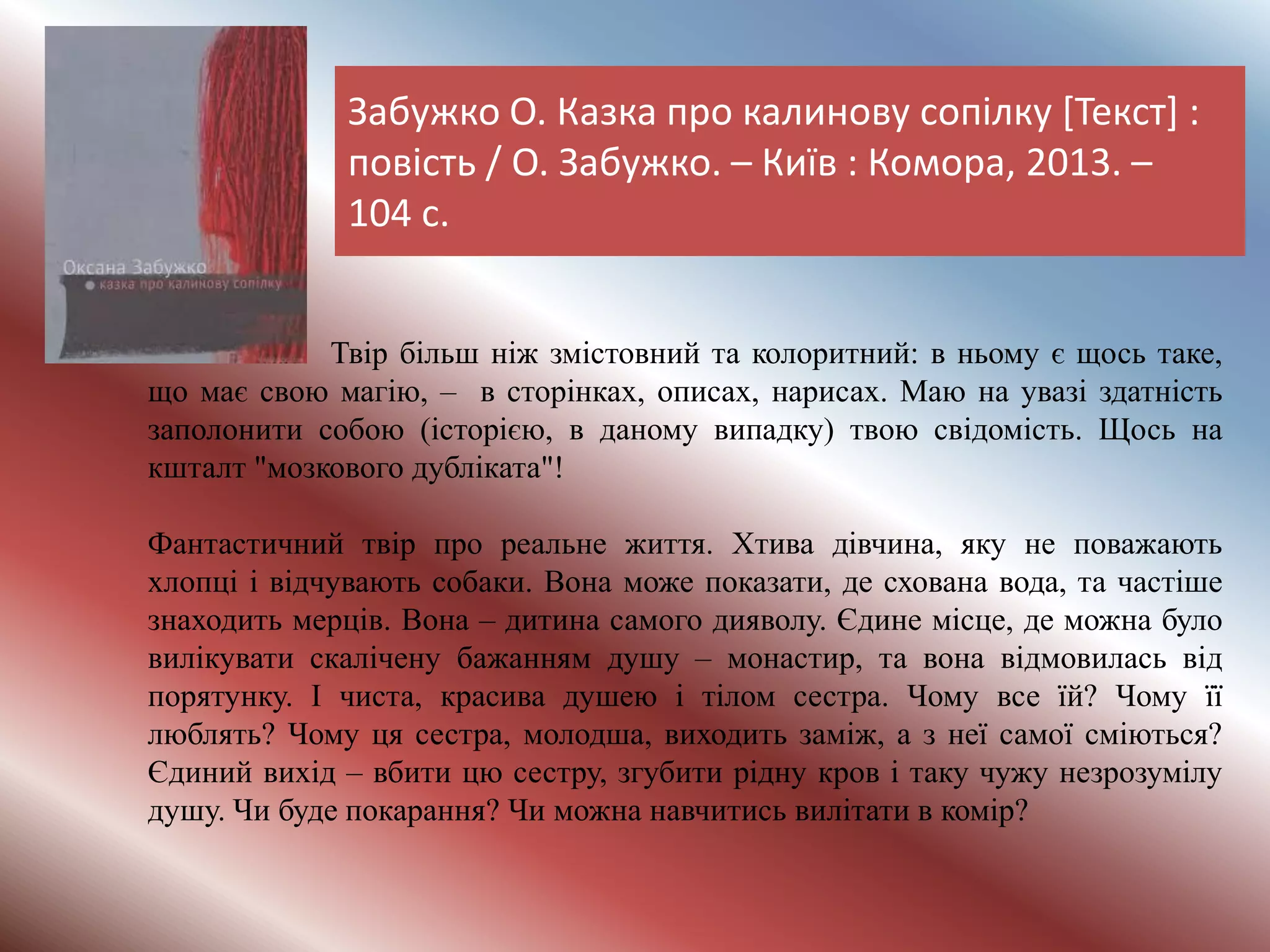 Забужко О. Казка про калинову сопілку [Текст] :
повість / О. Забужко. – Київ : Комора, 2013. –
104 с.
Твір більш ніж змістовний та колоритний: в ньому є щось таке,
що має свою магію, – в сторінках, описах, нарисах. Маю на увазі здатність
заполонити собою (історією, в даному випадку) твою свідомість. Щось на
кшталт "мозкового дубліката"!
Фантастичний твір про реальне життя. Хтива дівчина, яку не поважають
хлопці і відчувають собаки. Вона може показати, де схована вода, та частіше
знаходить мерців. Вона – дитина самого дияволу. Єдине місце, де можна було
вилікувати скалічену бажанням душу – монастир, та вона відмовилась від
порятунку. І чиста, красива душею і тілом сестра. Чому все їй? Чому її
люблять? Чому ця сестра, молодша, виходить заміж, а з неї самої сміються?
Єдиний вихід – вбити цю сестру, згубити рідну кров і таку чужу незрозумілу
душу. Чи буде покарання? Чи можна навчитись вилітати в комір?
 