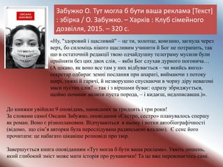 Забужко О. Тут могла б бути ваша реклама [Текст]
: збірка / О. Забужко. – Харків : Клуб сімейного
дозвілля, 2015. – 320 с.
До книжки увійшло 9 оповідань, написаних за тридцять і три роки!
За словами самої Оксани Забужко, оповідання «Сестро, сестро» планувалось спершу
як роман. Воно є різноплановим. Відчуваються в ньому і нотки автобіографічності
(відомо, що сім’я авторки була переслідувана радянською владою). Є сенс його
прочитати: це набагато цікавіше розповіді про твір.
Завершується книга оповіданням «Тут могла б бути ваша реклама». Уявіть лишень,
який глибокий зміст може мати історія про рукавички! Та це вже переконаєтесь самі.
«Ну, "здоровий і щасливий" – це ти, золотце, конєшно, загнула через
верх, бо силоміць нікого щасливим учинити й Бог не потрапить, так
що в остаточній редакції твою одчайдушну телеграму мусили були
прийняти без цих двох слів, – якби Бог слухав дурного погонича…
(А цікаво, як воно все там у них відбувається – чи якийсь янгол-
секретар одбирає земні послання при апараті, виймаючи з потоку
щирі, тяжкі й гарячі, й незворушно спускаючи в чорну діру невагомі
маси пустих слів? – так і з віршами буває: одразу збриджується,
щойно починає валити пуста порода, – і кидаєш, недописавши.)».
 