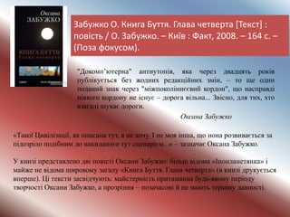 Забужко О. Книга Буття. Глава четверта [Текст] :
повість / О. Забужко. – Київ : Факт, 2008. – 164 с. –
(Поза фокусом).
"Докомп’ютерна" антиутопія, яка через двадцять років
публікується без жодних редакційних змін, – то ще один
поданий знак через "міжпоколіннєєвий кордон", що насправді
ніякого кордону не існує – дорога вільна... Звісно, для тих, хто
взагалі шукає дороги.
Оксана Забужко
«Такої Цивілізації, як описана тут, я не хочу. І не моя інша, що нона розвивається за
підозріло подібним до накиданого тут сценарієм...» – зазначає Оксана Забужко.
У книзі представлено дві повісті Оксани Забужко: більш відома «Інонланетянка» і
майже не відома широкому загалу «Книга Буття. Глава четверта» (в книзі друкується
вперше). Ці тексти засвідчують: майстерність притаманна будь-якому періоду
творчості Оксани Забужко, а прозріння – позачасові й не мають терміну давності.
 