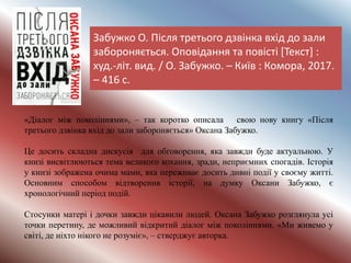 Забужко О. Після третього дзвінка вхід до зали
забороняється. Оповідання та повісті [Текст] :
худ.-літ. вид. / О. Забужко. – Київ : Комора, 2017.
– 416 с.
«Діалог між поколіннями», – так коротко описала свою нову книгу «Після
третього дзвінка вхід до зали забороняється» Оксана Забужко.
Це досить складна дискусія для обговорення, яка завжди буде актуальною. У
книзі висвітлюються тема великого кохання, зради, неприємних спогадів. Історія
у книзі зображена очима мами, яка переживає досить дивні події у своєму житті.
Основним способом відтворення історії, на думку Оксани Забужко, є
хронологічний період подій.
Стосунки матері і дочки завжди цікавили людей. Оксана Забужко розглянула усі
точки перетину, де можливий відкритий діалог між поколіннями. «Ми живемо у
світі, де ніхто нікого не розуміє», – стверджує авторка.
 