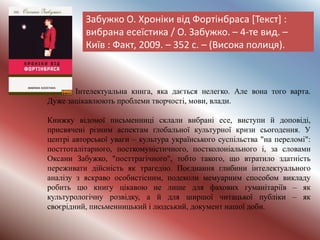 Забужко О. Хроніки від Фортінбраса [Текст] :
вибрана есеїстика / О. Забужко. – 4-те вид. –
Київ : Факт, 2009. – 352 с. – (Висока полиця).
Інтелектуальна книга, яка дається нелегко. Але вона того варта.
Дуже зацікавлюють проблеми творчості, мови, влади.
Книжку відомої письменниці склали вибрані есе, виступи й доповіді,
присвячені різним аспектам ґлобальної культурної кризи сьогодення. У
центрі авторської уваги – культура українського суспільства "на переломі":
посттоталітарного, посткомуністичного, постколоніального і, за словами
Оксани Забужко, "посттрагічного", тобто такого, що втратило здатність
переживати дійсність як трагедію. Поєднання глибини інтелектуального
аналізу з яскраво особистісним, подеколи мемуарним способом викладу
робить цю книгу цікавою не лише для фахових гуманітаріїв – як
культурологічну розвідку, а й для ширшої читацької публіки – як
своєрідний, письменницький і людський, документ нашої доби.
 