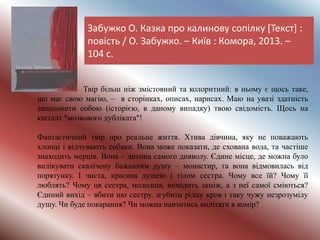 Забужко О. Казка про калинову сопілку [Текст] :
повість / О. Забужко. – Київ : Комора, 2013. –
104 с.
Твір більш ніж змістовний та колоритний: в ньому є щось таке,
що має свою магію, – в сторінках, описах, нарисах. Маю на увазі здатність
заполонити собою (історією, в даному випадку) твою свідомість. Щось на
кшталт "мозкового дубліката"!
Фантастичний твір про реальне життя. Хтива дівчина, яку не поважають
хлопці і відчувають собаки. Вона може показати, де схована вода, та частіше
знаходить мерців. Вона – дитина самого дияволу. Єдине місце, де можна було
вилікувати скалічену бажанням душу – монастир, та вона відмовилась від
порятунку. І чиста, красива душею і тілом сестра. Чому все їй? Чому її
люблять? Чому ця сестра, молодша, виходить заміж, а з неї самої сміються?
Єдиний вихід – вбити цю сестру, згубити рідну кров і таку чужу незрозумілу
душу. Чи буде покарання? Чи можна навчитись вилітати в комір?
 