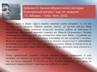 Забужко О. Оксана Забужко читає свої вірші
[Електронний ресурс] : худ.-літ. видання
/ О. Забужко. – Київ : Факт, 2010.
Вибрані вірші зі збірки «Друга спроба» начитані самою авторкою. Ті, хто чув
читання поезії Оксаною Забужко наживо, знають: це магічне дійство. Вона
блискуче подає вірші: повністю віддається читанню, робить це майстерно й
проникливо. Вишуканий звуковий супровід від Миколи Петровського, Валерія
Антонюка поглиблює настрій, але залишається лише тлом. Запис – студійний, але
він на 100 відсотків передає неповторну атмосферу під час зустрічей із поеткою.
Відчуття граничної щирості, відкритості й легкості поєднується із найглибшим
розумінням суті поезії – тої, у яку поринаєш з головою. Краще за автора ніхто не
зможе прочитати його вірші. Поезії О. Забужко легше зрозуміти, коли слухати їх в
її виконанні.
Тепер прихильники творчості Оксани Забужко можуть залишитись із нею
наодинці, не чекаючи на зустріч, які бувають не так часто, як хотілося б. А для
тих, хто ще не знайомий з її поезією, це буде чудовий подарунок. Крім диску, до
комплекту входить буклет з текстами, що увійшли до запису.
 