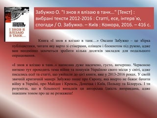 Забужко О. "І знов я влізаю в танк..." [Текст] :
вибрані тексти 2012-2016 : Статті, есе, інтерв`ю,
спогади / О. Забужко. – Київ : Комора, 2016. – 416 с.
Книга «І знов я влізаю в танк…» Оксани Забужко – це збірка
публіцистики, читати яку варто зі стікерами, олівцем і блокнотом під рукою, адже
вам неодмінно захочеться зробити кілька десятків закладок для подальшого
опрацювання.
«І знов я влізаю в танк..» написана дуже насичено, густо, вичерпно. Червоною
ниткою тут проходить тема війни та пошуків Україною свого місця у світі, адже
писались есеї та статті, що увійшли до цієї книги, вже у 2013-2016 роках. У своїй
звичній критичній манері Забужко пише про Європу, яка вперто не бажає бачити
війну в Україні, про Майдан і Кремль, Донецьк і Київ, Польщу та Білорусь. І ти
розумієш, що в більшості випадків ця авторська їдкість виправдана, адже
інакшим тоном про це не розкажеш!
 