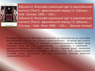 Забужко О. Філософія української ідеї та європейський
контекст [Текст] : франківський період / О. Забужко. –
Київ : Основи, 1993. – 126 с.
Забужко О. Філософія української ідеї та європейський
контекст [Текст] : франківський період / О. Забужко. –
2-ге вид. – Київ : Факт, 2009. – 156 с. – (Висока полиця).
Це перша праця, в якій філософія національної ідеї розглядається як самостійна
інтелектуальна течія, що сягає далеко за межі політології – до питань про сутність
і сенс національного буття. На широкому історико-культурному матеріалі автор
досліджує місце цієї течії в європейській – і, спеціально, в українській –
свідомості новітнього часу (ХІХ – поч. ХХ ст.). Окремий розділ присвячено
національно-екзистенційним пошукам І. Франка, в чиїй особі сконцентровано
духовний досвід переломного для долі національної культури покоління
української інтелігенції.
 