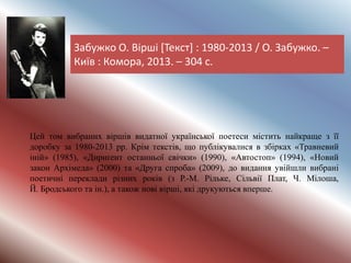 Забужко О. Вірші [Текст] : 1980-2013 / О. Забужко. –
Київ : Комора, 2013. – 304 с.
Цей том вибраних віршів видатної української поетеси містить найкраще з її
доробку за 1980-2013 рр. Крім текстів, що публікувалися в збірках «Травневий
іній» (1985), «Дириґент останньої свічки» (1990), «Автостоп» (1994), «Новий
закон Архімеда» (2000) та «Друга спроба» (2009), до видання увійшли вибрані
поетичні переклади різних років (з Р.-М. Рільке, Сільвії Плат, Ч. Мілоша,
Й. Бродського та ін.), а також нові вірші, які друкуються вперше.
 