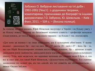 Забужко О. Вибране листування на тлі доби :
1992-2002 [Текст] : з доданими творами,
коментарями, причинками до біографії та іншими
документами / О. Забужко, Ю. Шевельов. – Київ :
Факт, 2011. – 504 с. – (Висока полиця).
За словами авторки книжки, Юрій Шевельов заслуговує в Україні і на більшу увагу, і
на більшу повагу. Дотепер на батьківщині відомого славіста і професора виходило
кілька книжок, до того ж досить невеликим тиражем – не більше 1 тис. екземплярів.
«Для мене ця книжка є не лише моральним, але й культурним обов’язком. У цьому
виданні – двоголосся. Це – лист на лист. Це – 57 листів: 28 – моїх і 27 – його. Це – те,
що сам Юрій Володимирович називав епістолярним романом. Це – зрештою історія
дванадцяти років знайомства, дванадцяти років взаємин, дванадцяти років культурного
діалогу. Утім, мені видається, що першими читачами цієї книжки мали б бути ті, хто
все ж таки знає, хто такий Юрій Шевельов, з філологічною підготовкою. Хто отримає
задоволення від мовної гри, від тих алюзій, від тих сюжетів, які обговорюються», –
вважає Оксана Забужко.
 