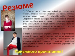 Приємного прочитання!
О. Забужко своєю творчістю зайвий раз підтвердила
тяглість традиції жіночої мудрості на наших теренах,
зокрема свого роду. В «Автобіографії» Оксана
Стефанівна писала, що серед жіночої частини її славних
предків «всі були якісь відьмуваті … також вирізняються
дуже цікаві, сильні й владні жіночі характери». Тому не
дивно, що сама мисткиня нерідко «відає» про те, про що
інші ще не здогадуються чи й уявити не можуть.
Її варто з насолодою слухати, читати й перечитувати
заново її твори, які з роками набувають особливої
актуальності, уважно, по зернині, розкладаючи на
молекулярно-атомні смисли, життєво необхідно
досліджувати її точні й мудрі послання українцям та
світовій спільноті.
 