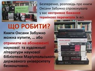 Безперечно, розповідь про книги
Оксани Забужко спровокувала
у вас нестримне бажання
терміново перечитати їх всі.
Книги Оксани Забужко
можна купити, … або
отримати на абонементі
наукової та художньої
літератури наукової
бібліотеки Маріупольського
державного університету
безкоштовно.
 