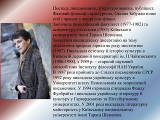 Поетеса, письменниця, літературознавець, публіцист.
Фаховий філософ і культуролог, Оксана Забужко пише
есеї і працює у жанрі нон-фікшн.
Закінчила філософський факультет (1977-1982) та
аспірантуру з естетики (1985) Київського
університету імені Тараса Шевченка.
Захистила кандидатську дисертацію на тему
«Естетична природа лірики як роду мистецтва»
(1987). Викладала естетику й історію культури в
Київській державній консерваторії ім. П.Чайковського
(1986-1988), з 1989 р. – старший науковий
співробітник Інституту філософії НАН України.
В 1987 році прийнята до Спілки письменників СРСР.
1992 року викладала українську культуру в
Університеті штату Пенсильванія як запрошений
письменник. У 1994 отримала стипендію Фонду
Фулбрайта і викладала українську літературу й
культуру у Гарвардському та Піттсбурзькому
університетах. У 2001 році викладала літературну
майстерність у Київському національному
університеті імені Тараса Шевченка.
 