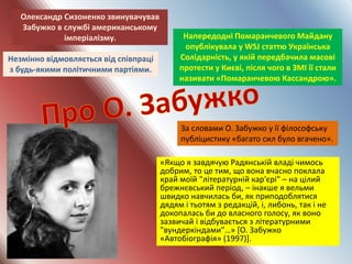 «Якщо я завдячую Радянській владі чимось
добрим, то це тим, що вона вчасно поклала
край моїй "літературній кар'єрі" – на цілий
брежнєвський період, – інакше я вельми
швидко навчилась би, як приподоблятися
дядям і тьотям з редакцій, і, либонь, так і не
докопалась би до власного голосу, як воно
зазвичай і відбувається з літературними
"вундеркіндами"…» [О. Забужко
«Автобіографія» (1997)].
Незмінно відмовляється від співпраці
з будь-якими політичними партіями.
Напередодні Помаранчевого Майдану
опублікувала у WSJ статтю Українська
Солідарність, у якій передбачила масові
протести у Києві, після чого в ЗМІ її стали
називати «Помаранчевою Кассандрою».
Олександр Сизоненко звинувачував
Забужко в службі американському
імперіалізму.
За словами О. Забужко у її філософську
публіцистику «багато сил було вгачено».
 