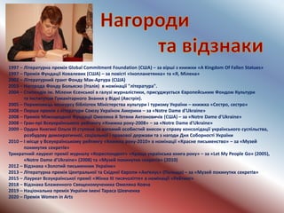 1997 – Літературна премія Global Commitment Foundation (США) – за вірші з книжки «A Kingdom Of Fallen Statues»
1997 – Премія Фундації Ковалевих (США) – за повісті «Інопланетянка» та «Я, Мілена»
2002 – Літературний грант Фонду Мак-Артура (США)
2003 – Нагорода Фонду Больяско (Італія) в номінації "література".
2004 – Стипендія ім. Мілени Єсенської в галузі журналістики, присуджується Європейським Фондом Культури
та Інститутом Гуманітарного Знання у Відні (Австрія).
2005 – Переможець конкурсу бібліотек Міністерства культури і туризму України – книжка «Сестро, сестро»
2008 – Перша премія з літератури Союзу Українок Америки – за «Notre Dame d'Ukraine»
2008 – Премія Міжнародної Фундації Омеляна й Тетяни Антоновичів (США) – за «Notre Dame d'Ukraine»
2008 – Гран-прі Всеукраїнського рейтингу «Книжка року-2008» – за «Notre Dame d'Ukraine»
2009 – Орден Княгині Ольги III ступеня за вагомий особистий внесок у справу консолідації українського суспільства,
розбудову демократичної, соціальної і правової держави та з нагоди Дня Соборності України
2010 – І місце у Всеукраїнському рейтингу «Книжка року-2010» в номінації «Красне письменство» – за «Музей
покинутих секретів»
Трикратний лауреат премії журналу «Кореспондент» «Краща українська книга року» – за «Let My People Go» (2005),
«Notre Dame d'Ukraine» (2008) та «Музей покинутих секретів» (2010)
2012 – Відзнака «Золотий письменник України»
2013 – Літературна премія Центральної та Східної Європи «Анґелус» (Польща) – за «Музей покинутих секретів»
2015 – Лауреат Всеукраїнської премії «Жінка ІІІ тисячоліття» в номінації «Рейтинг»
2018 – Відзнака Блаженного Священомученика Омеляна Ковча
2019 – Національна премія України імені Тараса Шевченка
2020 – Премія Women in Arts
 