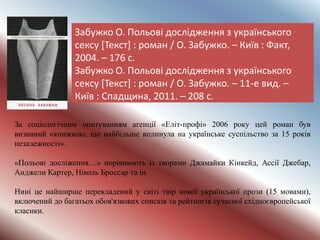 Забужко О. Польові дослідження з українського
сексу [Текст] : роман / О. Забужко. – Київ : Факт,
2004. – 176 с.
Забужко О. Польові дослідження з українського
сексу [Текст] : роман / О. Забужко. – 11-е вид. –
Київ : Спадщина, 2011. – 208 с.
За соціологічним опитуванням агенції «Еліт-профі» 2006 року цей роман був
визнаний «книжкою, що найбільше вплинула на українське суспільство за 15 років
незалежності».
«Польові досліження…» порівнюють із творами Джамайки Кінкейд, Ассії Джебар,
Анджели Картер, Ніколь Броссар та ін.
Нині це найширше перекладений у світі твір нової української прози (15 мовами),
включений до багатьох обов'язкових списків та рейтингів сучасної східноєвропейської
класики.
 