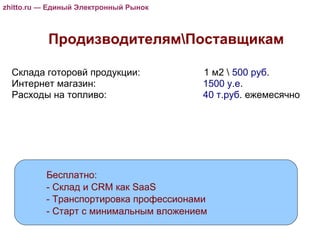 zhitto.ru — Единый Электронный Рынок Продизводителям\Поставщикам zhitto.ru — Единый Электронный Рынок zhitto.ru — Единый Электронный Рынок Бесплатно: - Склад и CRM как SaaS - Транспортировка профессионами - Старт с минимальным вложением Склада готоровй продукции:    1 м2 \  500 руб . Интернет магазин:    1500 у.е .  Расходы на топливо:   40 т.руб . ежемесячно 