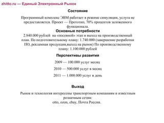 Состояние Программный комплекс ЭВМ работает в режиме симуляции, услуга не предоставляется. Проект — Прототип, 70% процентов заложенного функционала. Основные потребности 2.840.000 рублей  на «посевной» этап и выход на производственный план. По подготовительному плану: 1.740.000 (завершение разработки ПО, рекламная продукция,выход на рынок)‏ По производственному плану: 1.100.000 рублей Перспективы развития 2009 — 100.000 услуг месяц  2010 — 500.000 услуг в месяц 2011 — 1.000.000 услуг в день Выход Рынок и технология интересены транспортным компаниям и известным розничным сетям: otto, ozon, ebay, Почта России.  zhitto.ru — Единый Электронный Рынок zhitto.ru — Единый Электронный Рынок 