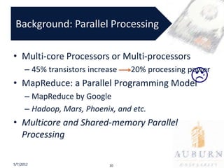 Background: Parallel Processing

• Multi-core Processors or Multi-processors
      – 45% transistors increase   20% processing power
• MapReduce: a Parallel Programming Model
      – MapReduce by Google
      – Hadoop, Mars, Phoenix, and etc.
• Multicore and Shared-memory Parallel
  Processing

5/7/2012                     10
 
