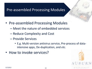 Pre-assembled Processing Modules


• Pre-assembled Processing Modules
      – Meet the nature of embedded services
      – Reduce Complexity and Cost
      – Provide Services
           • E.g. Multi-version antivirus service, Pre-process of data-
             intensive apps, De-duplication, and etc.
• How to invoke services?


5/7/2012                            13
 