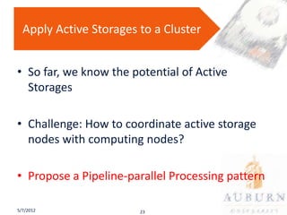 Apply Active Storages to a Cluster


• So far, we know the potential of Active
  Storages

• Challenge: How to coordinate active storage
  nodes with computing nodes?

• Propose a Pipeline-parallel Processing pattern

5/7/2012                23
 