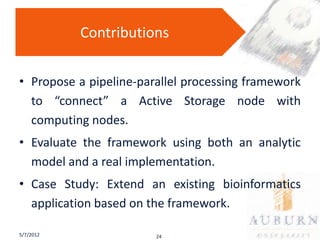 Contributions


• Propose a pipeline-parallel processing framework
  to “connect” a Active Storage node with
  computing nodes.
• Evaluate the framework using both an analytic
  model and a real implementation.
• Case Study: Extend an existing bioinformatics
  application based on the framework.

5/7/2012                24
 