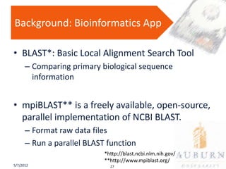 Background: Bioinformatics App

• BLAST*: Basic Local Alignment Search Tool
      – Comparing primary biological sequence
        information


• mpiBLAST** is a freely available, open-source,
  parallel implementation of NCBI BLAST.
      – Format raw data files
      – Run a parallel BLAST function
                            *http://blast.ncbi.nlm.nih.gov/
                            **http://www.mpiblast.org/
5/7/2012                      27
 