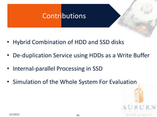 Contributions


• Hybrid Combination of HDD and SSD disks

• De-duplication Service using HDDs as a Write Buffer

• Internal-parallel Processing in SSD

• Simulation of the Whole System For Evaluation



5/7/2012                  40
 