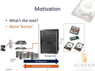 Motivation
         • What’s the next?
         • More “Active”.


                             Head
              Internet




                             Node
Client




                            Network switch



                                                          Storage Node
                  Compute
                  Nodes                      Computation Offload
                                                I/O Request

                                                   Raw Data
                                              Pre-processed Data
         5/7/2012                                           4
 