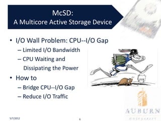 McSD:
   A Multicore Active Storage Device

• I/O Wall Problem: CPU--I/O Gap
      – Limited I/O Bandwidth
      – CPU Waiting and
        Dissipating the Power
• How to
      – Bridge CPU--I/O Gap
      – Reduce I/O Traffic


5/7/2012                      6
 