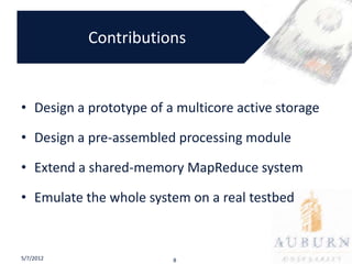 Contributions


• Design a prototype of a multicore active storage

• Design a pre-assembled processing module

• Extend a shared-memory MapReduce system

• Emulate the whole system on a real testbed


5/7/2012                 8
 
