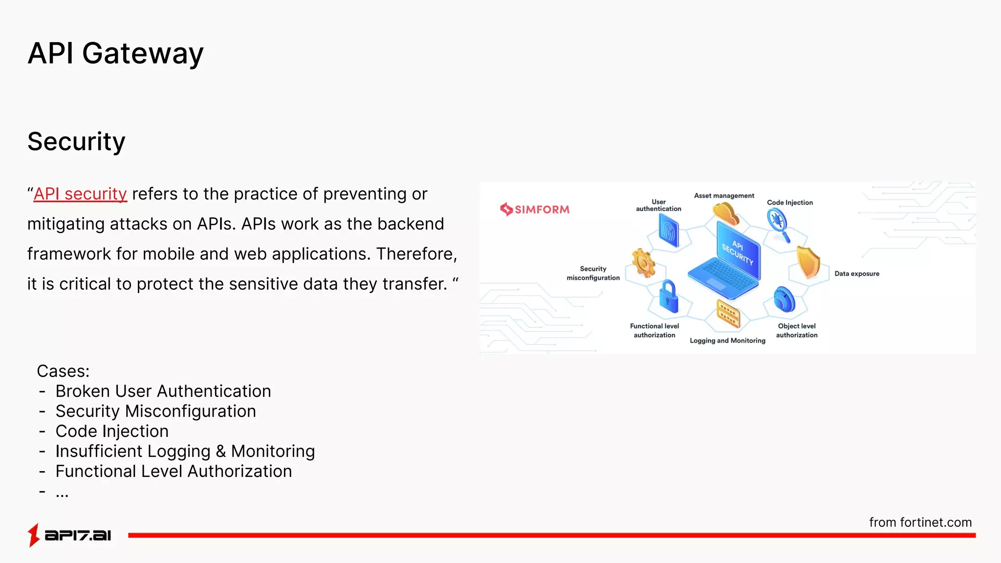 API Gateway
Security
“API security refers to the practice of preventing or
mitigating attacks on APIs. APIs work as the backend
framework for mobile and web applications. Therefore,
it is critical to protect the sensitive data they transfer. “
Cases:
- Broken User Authentication
- Security Misconfiguration
- Code Injection
- Insufficient Logging & Monitoring
- Functional Level Authorization
- …
from fortinet.com
 