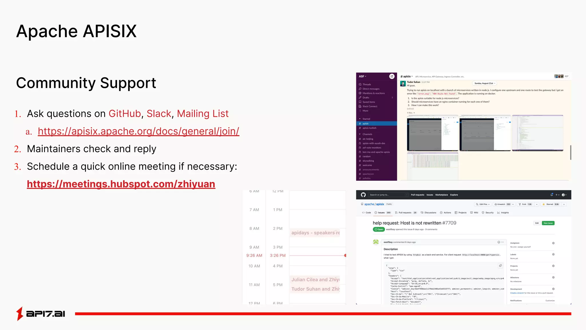 Apache APISIX
1. Ask questions on GitHub, Slack, Mailing List
a. https://apisix.apache.org/docs/general/join/
2. Maintainers check and reply
3. Schedule a quick online meeting if necessary:
https://meetings.hubspot.com/zhiyuan
Community Support
 