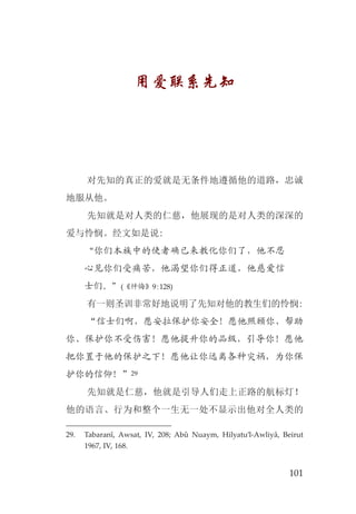 101
用爱联系先知
对先知的真正的爱就是无条件地遵循他的道路，忠诚
地服从他。
先知就是对人类的仁慈，他展现的是对人类的深深的
爱与怜悯。经文如是说:
“你们本族中的使者确已来教化你们了，他不忍
心见你们受痛苦，他渴望你们得正道，他慈爱信
士们。”(《忏悔》9:128)
有一则圣训非常好地说明了先知对他的教生们的怜悯:
“信士们啊，愿安拉保护你安全！愿他照顾你、帮助
你、保护你不受伤害！愿他提升你的品级，引导你！愿他
把你置于他的保护之下！愿他让你远离各种灾祸，为你保
护你的信仰！”29
先知就是仁慈，他就是引导人们走上正路的航标灯！
他的语言、行为和整个一生无一处不显示出他对全人类的
29. Tabaranî, Awsat, IV, 208; Abû Nuaym, Hilyatu’l-Awliyâ, Beirut
1967, IV, 168.
 