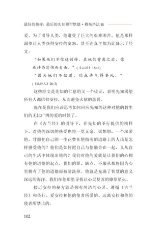 最好的榜样: 最后的先知穆罕默德·穆斯塔法J
102
爱。为了引导人类，他遭受了巨大的艰难困苦。他是那样
渴望让人类获得安拉的宽恕，甚至连真主都为此降示了经
文:
“如果他们不信这训辞，在他们背离之后，你
或许为悲伤而自杀。”(《山洞》18:6)
“ 因 为 他 们 不 信 道 ， 你 或 许 气 得 要 死 。 ”
(《众诗人》26:3)
这些经文是先知的仁慈的又一个佐证，表明先知渴望
所有人都信仰安拉，从而避免火狱的惩罚。
现在是我们应该思考如何回应先知的这种对他的教生
们的无比广博的爱的时候了。
在《古兰经》的引导下，在先知的圣行提供的榜样
下，对他的深切的热爱也将一览无余。试想想，一个深爱
他，甘愿把自己的一生花费在他指明的道路上的人该是怎
样感受他的？他们是如何把自己与他融合在一起，又从自
己的生活中体现出他的？我们对他的爱就是让我们的心拥
有他的道德的起点，我们的罪、缺点、不服从都将因为心
里拥有了他的道德而被清洗掉。他就是充满了智慧的意义
深远的海洋，我们在他那里寻找让心灵复苏的燎原星火。
接近安拉的秘方就是拥有纯洁的心灵、遵循《古兰
经》和圣行、爱安拉和他的使者所爱的、远离安拉和他的
使者所禁止的。
 