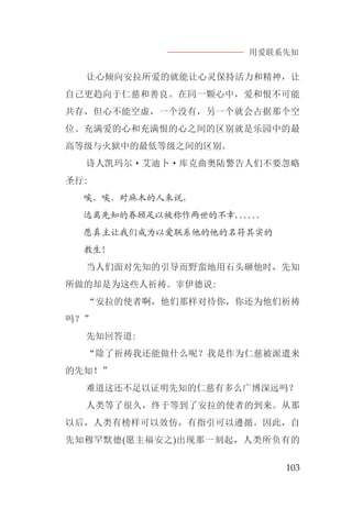 用爱联系先知
103
让心倾向安拉所爱的就能让心灵保持活力和精神，让
自己更趋向于仁慈和善良。在同一颗心中，爱和恨不可能
共存，但心不能空虚，一个没有，另一个就会占据那个空
位。充满爱的心和充满恨的心之间的区别就是乐园中的最
高等级与火狱中的最低等级之间的区别。
诗人凯玛尔·艾迪卜·库克曲奥陆警告人们不要忽略
圣行:
唉，唉，对麻木的人来说，
远离先知的眷顾足以被称作两世的不幸......
愿真主让我们成为以爱联系他的他的名符其实的
教生！
当人们面对先知的引导而野蛮地用石头砸他时，先知
所做的却是为这些人祈祷。宰伊德说:
“安拉的使者啊，他们那样对待你，你还为他们祈祷
吗？”
先知回答道:
“除了祈祷我还能做什么呢？我是作为仁慈被派遣来
的先知！”
难道这还不足以证明先知的仁慈有多么广博深远吗？
人类等了很久，终于等到了安拉的使者的到来。从那
以后，人类有榜样可以效仿，有指引可以遵循。因此，自
先知穆罕默德(愿主福安之)出现那一刻起，人类所负有的
 