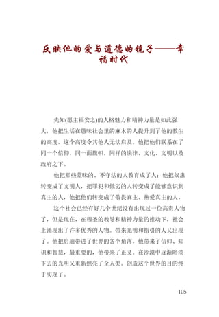 105
反映他的爱与道德的镜子——幸
福时代
先知(愿主福安之)的人格魅力和精神力量是如此强
大，他把生活在愚昧社会里的麻木的人提升到了他的教生
的高度，这个高度令其他人无法启及。他把他们联系在了
同一个信仰，同一面旗帜，同样的法律、文化、文明以及
政府之下。
他把那些蒙昧的、不守法的人教育成了人；他把奴隶
转变成了文明人，把罪犯和低劣的人转变成了能够意识到
真主的人，他把他们转变成了敬畏真主、热爱真主的人。
这个社会已经有好几个世纪没有出现过一位高贵人物
了，但是现在，在穆圣的教导和精神力量的推动下，社会
上涌现出了许多优秀的人物。带来光明和指引的人又出现
了。他把启迪带进了世界的各个角落，他带来了信仰、知
识和智慧，最重要的，他带来了正义。在沙漠中逐渐暗淡
下去的光明又重新照亮了全人类。创造这个世界的目的终
于实现了。
 