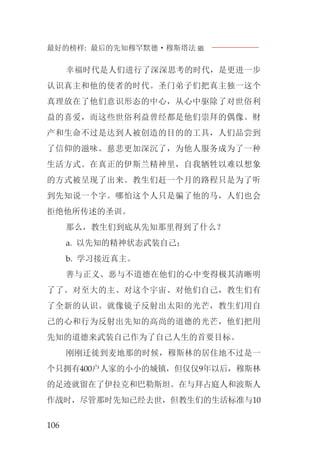 最好的榜样: 最后的先知穆罕默德·穆斯塔法J
106
幸福时代是人们进行了深深思考的时代，是更进一步
认识真主和他的使者的时代。圣门弟子们把真主独一这个
真理放在了他们意识形态的中心，从心中驱除了对世俗利
益的喜爱，而这些世俗利益曾经都是他们崇拜的偶像。财
产和生命不过是达到人被创造的目的的工具，人们品尝到
了信仰的滋味。慈悲更加深沉了，为他人服务成为了一种
生活方式。在真正的伊斯兰精神里，自我牺牲以难以想象
的方式被呈现了出来。教生们赶一个月的路程只是为了听
到先知说一个字。哪怕这个人只是骗了他的马，人们也会
拒绝他所传述的圣训。
那么，教生们到底从先知那里得到了什么？
a. 以先知的精神状态武装自己；
b. 学习接近真主。
善与正义、恶与不道德在他们的心中变得极其清晰明
了了。对至大的主、对这个宇宙、对他们自己，教生们有
了全新的认识。就像镜子反射出太阳的光芒，教生们用自
己的心和行为反射出先知的高尚的道德的光芒，他们把用
先知的道德来武装自己作为了自己人生的首要目标。
刚刚迁徙到麦地那的时候，穆斯林的居住地不过是一
个只拥有400户人家的小小的城镇，但仅仅9年以后，穆斯林
的足迹就留在了伊拉克和巴勒斯坦。在与拜占庭人和波斯人
作战时，尽管那时先知已经去世，但教生们的生活标准与10
 