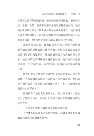 反映他的爱与道德的镜子——幸福时代
107
年前相比没有丝毫的改变，他们仍然过着谨慎的、节制的生
活。浪费、贪婪、奢侈和夸耀不是教生们熟悉的东西，他们
的心中所明了的是“明天我的居住地就是坟墓”。他们不过
分贪恋世俗的快乐，而是用信仰所带来的激动和热情引导人
类获得拯救。他们的生活的目标就是取得真主的喜悦。
在那些受压迫的、被殖民的人当中，伊斯兰能够像
黎明退却黑暗那样迅速传播开来的一个最主要的原因是无
论圣门弟子们到达哪里，他们都展现出了完美的伊斯兰形
象。被先知的光芒照耀的卓越的教生们，他们的心中充满
了高尚、公正和仁慈，他们用爱与怜悯对待安拉的所有
仆民。
教生们把安拉和他的使者放在了友谊的中心，这个友
谊使一个无知的愚昧社会一跃到达了文明的顶峰。他们的
心中想的就是“真主想让我们作什么？”和“先知希望我
们是什么样子的？”
他们摈弃了怂恿人作恶的私心，并且常常自省；他们
跃出了愚昧与残忍，让自己上升到了拥有天使般纯洁的心
灵的教生。
一位重要的伊斯兰教法学家卡拉菲这样说:
“即使先知没有展示过别的奇迹，仅仅是他培养出的
教生们就足以证明他是先知。”
 