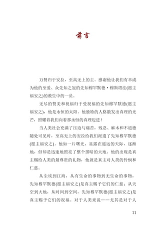11
前言
万赞归于安拉，至高无上的主。感谢他让我们有幸成
为他的至爱、众先知之冠的先知穆罕默德·穆斯塔法(愿主
福安之)的教生中的一员。
无尽的赞美和祝福归于受祝福的先知穆罕默德(愿主
福安之)，他是永恒的太阳。他独特的人格散发出真理的光
芒，照耀着我们向着那永恒的真理迈进！
当人类社会充满了压迫与痛苦，残忍、麻木和不道德
随处可见时，至高无上的安拉给我们派遣了先知穆罕默德
(愿主福安之)。他如一片曙光，显露在遥远的天际，逐渐
地，但却是迅速地照亮了整个黑暗的大地。他的出现是真
主赐给人类的最尊贵的礼物，他就是真主对人类的怜悯和
仁慈。
从尘埃到江海，从有生命的事物到无生命的事物，
先知穆罕默德(愿主福安之)是真主赐予它们的仁慈；从天
空到大地，从时间到空间，先知穆罕默德(愿主福安之)是
真主赐予它们的祝福。对于人类来说——尤其是对于人
 