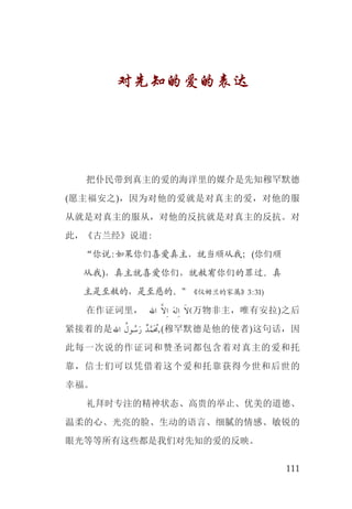 111
对先知的爱的表达
把仆民带到真主的爱的海洋里的媒介是先知穆罕默德
(愿主福安之)，因为对他的爱就是对真主的爱，对他的服
从就是对真主的服从，对他的反抗就是对真主的反抗。对
此，《古兰经》说道:
“你说:如果你们喜爱真主，就当顺从我；(你们顺
从我)，真主就喜爱你们，就赦宥你们的罪过。真
主是至赦的，是至慈的。”《仪姆兰的家属》3:31)
在作证词里， ‫ﺍﷲ‬ ‫ﱠ‬‫ﻻ‬‫ﹺ‬‫ﺍ‬ ‫ﹶ‬‫ﻪ‬‫ﻟ‬‫ﹺ‬‫ﺍ‬ ‫ﹶ‬‫(ﻻ‬万物非主，唯有安拉)之后
紧接着的是‫ﺍﷲ‬ ‫ﹸ‬‫ﻮﻝ‬ ‫ﹸ‬‫ﺳ‬‫ﹶ‬‫ﺭ‬ ‫ﺪﹲ‬‫ﱠ‬‫ﹶﻤ‬ ‫ﹸ‬‫(,ﳏ‬穆罕默德是他的使者)这句话，因
此每一次说的作证词和赞圣词都包含着对真主的爱和托
靠，信士们可以凭借着这个爱和托靠获得今世和后世的
幸福。
礼拜时专注的精神状态、高贵的举止、优美的道德、
温柔的心、光亮的脸、生动的语言、细腻的情感、敏锐的
眼光等等所有这些都是我们对先知的爱的反映。
 