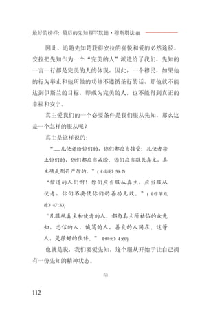 最好的榜样: 最后的先知穆罕默德·穆斯塔法J
112
因此，追随先知是获得安拉的喜悦和爱的必然途径。
安拉把先知作为一个“完美的人”派遣给了我们，先知的
一言一行都是完美的人的体现，因此，一个穆民，如果他
的行为举止和他所做的功修不遵循圣行的话，那他就不能
达到伊斯兰的目标，即成为完美的人，也不能得到真正的
幸福和安宁。
真主爱我们的一个必要条件是我们服从先知，那么这
是一个怎样的服从呢？
真主是这样说的:
“......凡使者给你们的，你们都应当接受；凡使者禁
止你们的，你们都应当戒除。你们应当敬畏真主，真
主确是刑罚严厉的。”(《放逐》59:7)
“信道的人们啊！你们应当服从真主，应当服从
使者，你们不要使你们的善功无效。”(《穆罕默
德》47:33)
“凡服从真主和使者的人，都与真主所祜佑的众先
知，忠信的人，诚笃的人，善良的人同在。这等
人，是很好的伙伴。”《妇女》4:69)
也就是说，我们要爱先知，这个服从开始于让自己拥
有一份先知的精神状态。

 