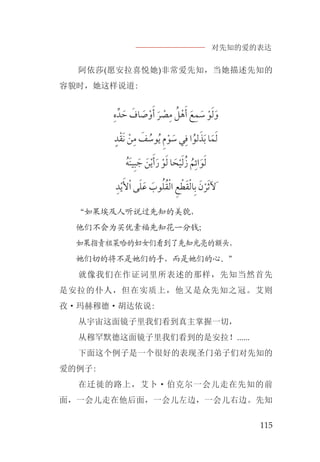 对先知的爱的表达
115
阿依莎(愿安拉喜悦她)非常爱先知，当她描述先知的
容貌时，她这样说道:
‫ﹺ‬‫ﻩ‬‫ﺪﱢ‬ ‫ﹶ‬‫ﺣ‬ ‫ﹶ‬‫ﺎﻑ‬ ‫ﹶ‬‫ﺻ‬‫ﹾ‬‫ﻭ‬‫ﹶ‬‫ﺃ‬ ‫ﹶ‬‫ﺮ‬ ‫ﹾ‬‫ﺼ‬‫ﹺ‬‫ﻣ‬ ‫ﹸ‬‫ﻞ‬‫ﹾ‬‫ﻫ‬‫ﹶ‬‫ﺃ‬ ‫ﹶ‬‫ﻊ‬‫ﹺ‬‫ﻤ‬ ‫ﹶ‬‫ﺳ‬ ‫ﹾ‬‫ﻮ‬‫ﹶ‬‫ﻟ‬‫ﹶ‬‫ﻭ‬
‫ﹴ‬‫ﺪ‬‫ﹾ‬‫ﻘ‬‫ﹶ‬‫ﻧ‬ ‫ﹾ‬‫ﻦ‬‫ﹺ‬‫ﻣ‬ ‫ﹶ‬‫ﻒ‬ ‫ﹸ‬‫ﻮﺳ‬‫ﹸ‬‫ﻳ‬ ‫ﹺ‬‫ﻡ‬‫ﹾ‬‫ﻮ‬ ‫ﹶ‬‫ﺳ‬ ‫ﻲ‬‫ﹺ‬‫ﻓ‬ ‫ﺍ‬‫ﹸ‬‫ﻟﻮ‬‫ﹶ‬‫ﺬ‬‫ﹶ‬‫ﺑ‬ ‫ﺎ‬‫ﹶ‬‫ﻤ‬‫ﹶ‬‫ﻟ‬
‫ﹸ‬‫ﹶﻪ‬‫ﻨ‬‫ﻴ‬‫ﹺ‬‫ﺒ‬ ‫ﹶ‬‫ﺟ‬ ‫ﹶ‬‫ﻦ‬‫ﹾ‬‫ﻳ‬‫ﹶ‬‫ﺃ‬‫ﹶ‬‫ﺭ‬ ‫ﹾ‬‫ﻮ‬‫ﹶ‬‫ﻟ‬ ‫ﺎ‬ ‫ﹶ‬‫ﺤ‬‫ﹾ‬‫ﻴ‬‫ﹶ‬‫ﻟ‬‫ﹸ‬‫ﺯ‬ ‫ﹸ‬‫ﻢ‬‫ﹺ‬‫ﺍﺋ‬‫ﹶ‬‫ﻮ‬‫ﹶ‬‫ﻟ‬
‫ﹺ‬‫ﺪ‬‫ﹾ‬‫ﻳ‬‫ﹶ‬‫ﻷ‬‫ﹾ‬‫ﺍ‬ ‫ﻰ‬‫ﹶ‬‫ﻠ‬‫ﹶ‬‫ﻋ‬ ‫ﹶ‬‫ﻮﺏ‬‫ﹸ‬‫ﻠ‬‫ﹸ‬‫ﻘ‬‫ﹾ‬‫ﻟ‬‫ﺍ‬ ‫ﹺ‬‫ﻊ‬ ‫ﹾ‬‫ﻄ‬‫ﹶ‬‫ﻘ‬‫ﹾ‬‫ﻟ‬‫ﺎ‬‫ﹺ‬‫ﺑ‬ ‫ﹶ‬‫ﻥ‬‫ﹾ‬‫ﺮ‬‫ﹶ‬‫ﺛ‬‫ﹶﻵ‬
“如果埃及人听说过先知的美貌，
他们不会为买优素福先知花一分钱；
如果指责祖莱哈的妇女们看到了先知光亮的额头，
她们切的将不是她们的手，而是她们的心。”
就像我们在作证词里所表述的那样，先知当然首先
是安拉的仆人，但在实质上，他又是众先知之冠。艾则
孜·玛赫穆德·胡达依说:
从宇宙这面镜子里我们看到真主掌握一切，
从穆罕默德这面镜子里我们看到的是安拉！......
下面这个例子是一个很好的表现圣门弟子们对先知的
爱的例子:
在迁徙的路上，艾卜·伯克尔一会儿走在先知的前
面，一会儿走在他后面，一会儿左边，一会儿右边。先知
 