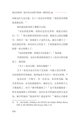 最好的榜样: 最后的先知穆罕默德·穆斯塔法J
116
问他为什么这么做，艾卜·伯克尔回答道:“我害怕多神教
徒来抓走你。”
他们就这样来到了赛维日山洞。
“安拉的使者啊，请你在这里先等等，我把山洞打
扫一下。”然后他检查洞里的小孔洞。他把自己的长袍撒
开，用布片一处一处地堵上了这些小孔，最后只剩下了一
处孔洞没有堵，因为布片已经没了，于是他就用自己的脚
把那一处小洞堵上了。
“安拉的使者啊，你现在可以进来了。”他说道。
早晨的时候，先知才惊讶地发现艾卜·伯克尔的长袍
没了。他问道:
“艾卜·伯克尔啊，你的长袍呢？”
艾卜·伯克尔这才告诉了先知前一天晚上发生的事。
安拉的使者非常感动，他举起双手为艾卜·伯克尔祈祷。31
这里还有一个例子。有一位妇女，名叫苏玛娅，她
非常爱先知。在吴侯德战役中，她的丈夫、父亲和两个儿
子都战死了。但当“穆罕默德死了！”这个消息像惊雷一
样在麦地那的上空炸响时，这位妇女不停地问及的只是先
知，她不停地问“他还好吗？他还好吗？”她的心只跟着
31. 见 , Ibn Kathîr, al-Bidâya, III, 222-223; Ali al-Qârî, Mirkât, Beirut
1992, X, 381-382/6034; Abû Nuaym, Hily, I, 33.
 