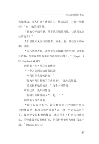 对先知的爱的表达
117
先知跳动。当人们说“感谢真主，他还活着，并且一切都
好！”时，她的回答是:
“我的心不能平静，除非我亲眼看见他。让我见见安
拉的使者！”
人们引她来见安拉的使者。她走上前，抓住先知的衣
服，说道:
“安拉的使者啊，我愿意为你牺牲我的父母！只要你
还活着，那就没有什么事可以让我担心的了。”(Waqidi, I,
292; Haythami, VI, 115)
阿纳斯·本·马立克的传述:
“一个人走到先知面前说道:
‘审判日什么时候到来？’
‘你为审判日都做了什么准备？’先知反问道。
‘爱安拉和他的使者。’这个人回答道。
听到这话，先知回答道:
‘你将与你所爱的人在一起......’”
阿纳斯又接着说道:
“除了皈依伊斯兰，没有什么能让我们比听到安
拉的使者说‘你将与你所爱的人在一起’更让人高兴的
了。我也爱安拉和他的使者，还有艾卜·伯克尔和欧麦
尔。尽管我做得没有他们好，但我仍然希望与他们呆在一
起。”(Muslim, Birr, 163)
 