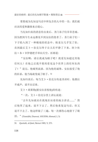 最好的榜样: 最后的先知穆罕默德·穆斯塔法J
118
要想成为先知这句话中所包含的人中的一员，我们就
应该用爱和激情来点缀心。
当先知归真的消息传出来后，圣门弟子们非常悲痛。
因为想到今生永远都见不到安拉的使者了，圣门弟子们一
下子陷入到了一种极端的状态中，欧麦尔几乎发了狂，
直到最后艾卜·伯克尔终于让人们平静了下来。阿卜杜
拉·本·宰伊德把手举向天空，祈祷道:
“安拉啊，请让我成为瞎子吧！我爱先知超过其他
任何人！在他之后我不想再看见这个世界上的任何东西
了！”说完，他痛哭流涕。因为他的诚挚，安拉接受了他
的祈求，他当场就变成了瞎子。32
先知归真后，每当艾卜·伯克尔传述圣训时，他都泣
不成声，说不出话来。
艾卜·胡莱勒(愿安拉喜悦他)的传述:
“一次，艾卜·伯克尔登上讲坛说道:
‘去年先知就站在我现在站着的地方讲话.......’然
后他哭了起来，说不下去了。然后他重复这句话，但又
说不下去了。他这样做了三遍，每一次都伤心地留下了眼
泪。”(Tirmidhi, Daawat, 105/3558; Ahmad, I, 3)
32. Qurtubî, al-Jâmî, Beirut 1985, V, 271.
 