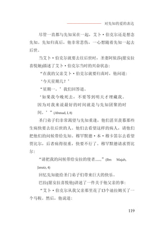 对先知的爱的表达
119
尽管一直都与先知呆在一起，艾卜·伯克尔还是想念
先知。先知归真后，他非常悲伤，一心想随着先知一起去
后世。
当艾卜·伯克尔就要去往后世时，圣妻阿依莎(愿安拉
喜悦她)描述了艾卜·伯克尔当时的兴奋状态:
“在我的父亲艾卜·伯克尔就要归真时，他问道:
‘今天星期几？’
“星期一。’我们回答道。
‘如果我今晚死去，不要等到明天才埋藏我。
因为对我来说最好的时间就是与先知团聚的时
间。’”(Ahmad, I, 8)
圣门弟子们非常渴望与先知重逢，他们甚至羡慕那些
生病快要去往后世的人。他们去看望这样的病人，请他们
把他们的问候带给先知。穆罕默德·本·穆卡笛尔去看望
贾比尔，后者病得很重，快要不行了。穆罕默德请求贾比
尔:
“请把我的问候带给安拉的使者......”(Ibn Majah,
Janaiz, 4)
回忆先知能给圣门弟子们带来巨大的快乐。
巴拉(愿安拉喜悦他)讲述了一件关于他父亲的事:
“艾卜·伯克尔从我父亲那里花了13个迪拉姆买了一
个马鞍。然后，他说道:
 