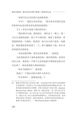 最好的榜样: 最后的先知穆罕默德·穆斯塔法J
120
‘如果可以让巴拉把它送到我家吧。’
‘不行！’我的父亲回答道，‘除非你告诉我在迁徙
时你和先知是怎样从麦加来到麦地那的。’
艾卜·伯克尔讲述了他们的经历:
‘我们离开山洞，继续前行。我们走了一晚上，第二
天白天也继续赶路。到了中午的时候，我看了看四周，希
望能够找到一片荫凉。我看到一块大岩石的下面有一处荫
凉，我赶紧把那里清理了一下，把斗蓬铺在了地，好让安
拉的使者过来休息。
‘安拉的使者啊，请在这里休息吧。’我说道。
安拉的使者坐下来休息的时候，我环望四周，看看有
没有人来。我看到一个牧羊人赶着他的羊群朝着这块大岩
石走来了。他也是想找个荫凉处休息。
‘你在为谁放羊？’我问道。
他说了一个我认识的古莱什人的名字。
‘有羊奶吗？’我继续问道。33
33. 根据当时阿拉伯人的风俗习惯，凡是旅途中的人都可以免费喝所
有动物的奶。牲畜的主人会对他们雇佣的放牧者嘱咐这件事，即
要求他们免费给旅行者奶喝。伊斯兰接受这个风俗习惯。(Suhayli,
Ravd’ul-Unuf, Beirut, 1978, II, 152)先知说:“有三种人真主在末
日不跟他们说话。这三种人是:自己有多余的水但不给旅行者喝的
人；晡礼后为了卖自己的货物发假誓的人；宣誓效忠哈里发，但如
果哈里发给了他东西，他就兑现承诺，如果哈里发没有给他东西，
他就不兑现承认的人。”(Abu Dawud, Buyu’, 60/3474)
 