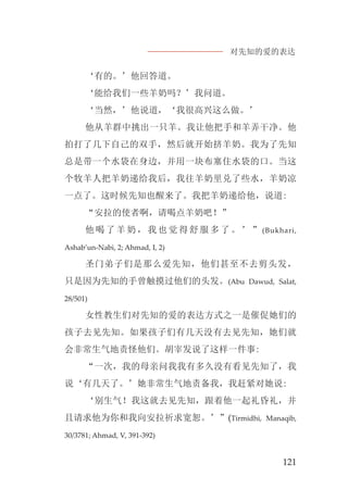 对先知的爱的表达
121
‘有的。’他回答道。
‘能给我们一些羊奶吗？’我问道。
‘当然，’他说道，‘我很高兴这么做。’
他从羊群中挑出一只羊。我让他把手和羊弄干净。他
拍打了几下自己的双手，然后就开始挤羊奶。我为了先知
总是带一个水袋在身边，并用一块布塞住水袋的口。当这
个牧羊人把羊奶递给我后，我往羊奶里兑了些水，羊奶凉
一点了。这时候先知也醒来了。我把羊奶递给他，说道:
“安拉的使者啊，请喝点羊奶吧！”
他喝了羊奶，我也觉得舒服多了。’”(Bukhari,
Ashab’un-Nabi, 2; Ahmad, I, 2)
圣门弟子们是那么爱先知，他们甚至不去剪头发，
只是因为先知的手曾触摸过他们的头发。(Abu Dawud, Salat,
28/501)
女性教生们对先知的爱的表达方式之一是催促她们的
孩子去见先知。如果孩子们有几天没有去见先知，她们就
会非常生气地责怪他们。胡宰发说了这样一件事:
“一次，我的母亲问我我有多久没有看见先知了，我
说‘有几天了。’她非常生气地责备我，我赶紧对她说:
‘别生气！我这就去见先知，跟着他一起礼昏礼，并
且请求他为你和我向安拉祈求宽恕。’”(Tirmidhi, Manaqib,
30/3781; Ahmad, V, 391-392)
 