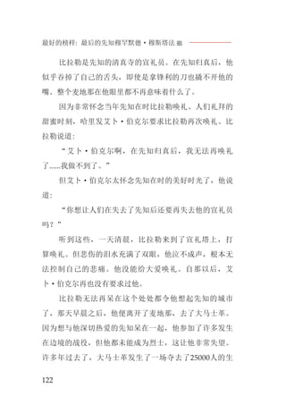 最好的榜样: 最后的先知穆罕默德·穆斯塔法J
122
比拉勒是先知的清真寺的宣礼员。在先知归真后，他
似乎吞掉了自己的舌头，即使是拿锋利的刀也撬不开他的
嘴。整个麦地那在他眼里都不再意味着什么了。
因为非常怀念当年先知在时比拉勒唤礼、人们礼拜的
甜蜜时刻，哈里发艾卜·伯克尔要求比拉勒再次唤礼。比
拉勒说道:
“艾卜·伯克尔啊，在先知归真后，我无法再唤礼
了......我做不到了。”
但艾卜·伯克尔太怀念先知在时的美好时光了，他说
道:
“你想让人们在失去了先知后还要再失去他的宣礼员
吗？”
听到这些，一天清晨，比拉勒来到了宣礼塔上，打
算唤礼。但悲伤的泪水充满了双眼，他泣不成声，根本无
法控制自己的悲痛。他没能给大爱唤礼。自那以后，艾
卜·伯克尔再也没有要求过他。
比拉勒无法再呆在这个处处都令他想起先知的城市
了，那天早晨之后，他便离开了麦地那，去了大马士革。
因为想与他深切热爱的先知呆在一起，他参加了许多发生
在边境的战役，但他都未能成为烈士，这让他非常失望。
许多年过去了，大马士革发生了一场夺去了25000人的生
 