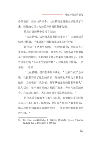 对先知的爱的表达
123
命的瘟疫，但安拉的法令，比拉勒还是健康完好地活了下
来，但他的心因与先知的分离而被备感伤痛。
他在自己的梦中看见了先知:
“比拉勒啊，这种分离还要持续多久？”先知开玩笑
似地问他道，“难道还不到你来我这里的时间吗？”
比拉勒一下从梦中惊醒。一刻也没耽误，他出发去了
麦地那。他来到先知的坟墓，痛哭失声。当他趴在先知的坟
墓上痛哭的时候，先知的两个孙子哈桑和侯赛因来了。先知
曾说他们俩“乐园里的紫花罗勒”，比拉勒抱住他俩，一边
亲吻，一边哭。
“比拉勒啊，我们想再听你唤礼。”这两个孩子恳求
道。比拉勒答应了他们的要求。他的唤礼声震动了整个麦
地那。当他唤到“我作证，穆罕默德是他的使者和仆人”
这句话时，整个城市里的人都涌了出来，奔向先知的清真
寺。自先知归真后，人们没有像今天这样痛哭过。34
这位热爱先知的圣门弟子比拉勒，在他60多岁的时候
在大马士革归真了。临终前，他很高兴地说:“真主意欲，
明天我将见到我的亲爱的朋友们——先知穆罕默德和他的
教生们。”
34. Ibn Esîr, Usdü’l-Ghaba, I, 244-245; Dhahabî, Siyaru A‘lâm’in-
Nubelâ, Beirut 1986-1988, I, 357-358.
 