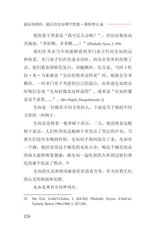 最好的榜样: 最后的先知穆罕默德·穆斯塔法J
124
他的妻子哭着说“我可怎么办呢？”，但比拉勒很高
兴地说:“多好啊，多美啊......！”(Dhahabi, Siyar, I, 359)
我们在圣训当中也能够看到圣门弟子们对先知的这
种热爱。圣门弟子们在传述圣训时，因为非常害怕传错了
话，他们紧张得脸色发白，双腿颤抖。比方说，当阿卜杜
拉·本·马素德说“安拉的使者这样说”时，他就会全身
颤抖。一些圣门弟子考虑到自己的弱点，在传述先知的话
时他们会说“先知好像是这样说的”，或者说“先知好像
是这个意思…...”。(Ibn Majah, Muqaddimah, 3)
先知是一位极其不同寻常的人，下面是关于他的不同
寻常的一些例子:
先知总是倚着一根枣树干讲话。一天，他没倚着这根
树干说话，人们听到从这根树干里发出了哭泣的声音；当
教生们没有水喝的时候，先知的手指间流出了水；先知有
一个桶，他经常用这个桶里的水洗小净，喝这个桶里的水
的病人能够恢复健康；跟先知一起吃饭的人听到过他们要
吃的那个饭说了赞词。35
先知的头发和胡须被保存在清真寺里，作为对教生们
的心灵的祝福和安慰。
先知是审判日的伊玛目，
35. Ibn Esîr, Usdü’l-Ghaba, I, 244-245; Dhahabî, Siyaru A‘lâm’in-
Nubelâ, Beirut 1986-1988, I, 357-358.
 